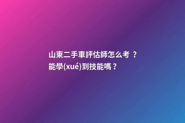 山東二手車評估師怎么考？能學(xué)到技能嗎？